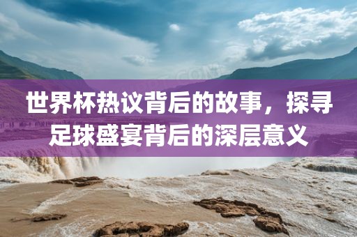 世界杯热议背后的故事，探寻足球盛宴背后的深层意义广西贺州市华昌新材料有限公司