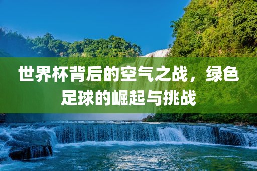 世界杯背后的空气之战，绿色足球的崛起与挑战广西贺州市华昌新材料有限公司