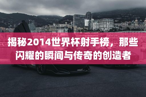 揭秘2014世界杯射手榜，那些闪耀的瞬间与传奇的创造者
