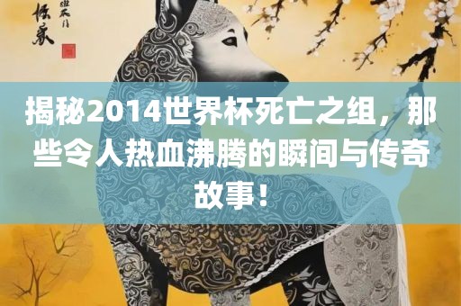 揭秘2014世界杯死亡之组，那些令人热血沸腾的瞬间与传奇故事！