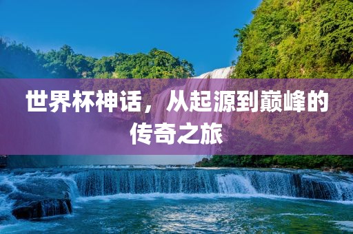 世界杯神话，从起源到巅峰的传奇之旅
