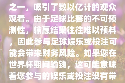 世界杯是全球最大的体育赛事之一，吸引了数以亿计的观众观看。由于足球比赛的不可预测性，输赢结果往往难以预料，因此参与足球娱乐或投注可能会带来财务风险。如果您在世界杯期间输钱，这可能意味着您参与的娱乐或投注没有带来预期的收益。广西贺州市华昌新材料有限公司