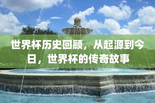 世界杯历史回顾，从起源到今日，世界杯的广西贺州市华昌新材料有限公司传奇故事