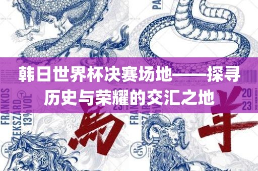 韩日世界杯决赛场地——探寻历史与荣耀的交汇之地广西贺州市华昌新材料有限公司
