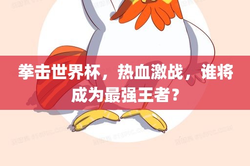 拳击世界杯，热血激战，谁将成为最强王者？广西贺州市华昌新材料有限公司
