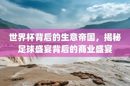 世界杯背后的生意帝国，揭秘足球盛宴背后的商业盛广西贺州市华昌新材料有限公司宴