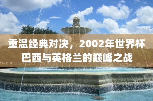 重温经典对决，2002年世界杯巴西与英格兰的巅峰之战广西贺州市华昌新材料有限公司