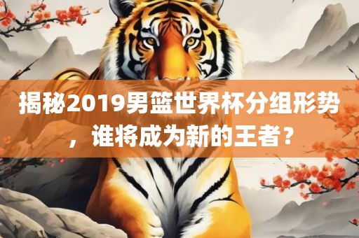 揭秘2019男篮世界杯分组形势，谁将成为新的王者？