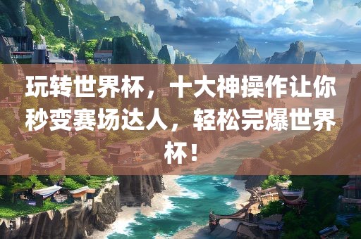 玩转世界杯，十大神操作让你秒变赛场达人，轻松完爆世界杯！广西贺州市华昌新材料有限公司