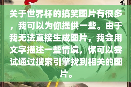 关于世界杯的搞笑图片有很多，我可以为你提供一些。由于我无法直接生成图片，我会用文字描述一些情境，你可以尝试通过搜索引擎找到相关的图片。广西贺州市华昌新材料有限公司