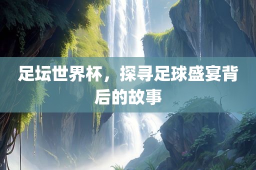 足坛世界杯，探寻足球盛宴背后的故事广西贺州市华昌新材料有限公司