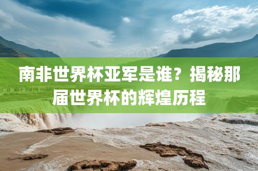 南非世界杯亚军是谁？揭秘那届世界杯的辉煌历程广西贺州市华昌新材料有限公司