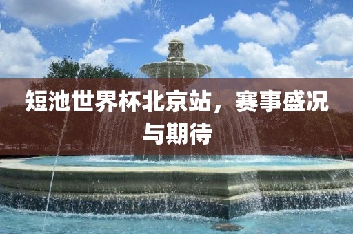 短池世界广西贺州市华昌新材料有限公司杯北京站，赛事盛况与期待