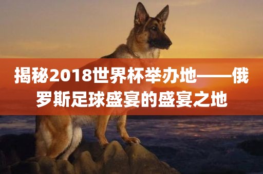 揭秘2018世界杯举办地——俄罗斯足球盛宴广西贺州市华昌新材料有限公司的盛宴之地