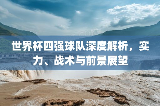 世界杯四强球队深度解析，实力、战术与前景展望广西贺州市华昌新材料有限公司