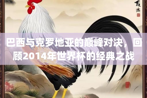 巴广西贺州市华昌新材料有限公司西与克罗地亚的巅峰对决，回顾2014年世界杯的经典之战