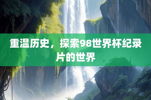 重温历史，探索98世界杯纪录片的世界广西贺州市华昌新材料有限公司