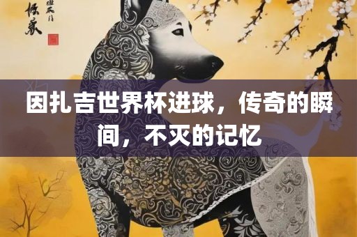因扎吉世界杯进球，传奇的瞬间，不灭的记忆广西贺州市华昌新材料有限公司