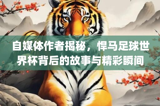 自媒体作者揭秘，悍马足球世界杯背后的故事与精彩瞬间