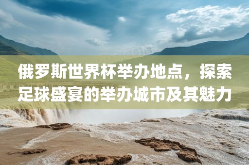 俄罗斯世界杯举办地点，广西贺州市华昌新材料有限公司探索足球盛宴的举办城市及其魅力