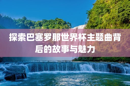 探索巴塞罗那世界杯主题曲背后的故事与魅力