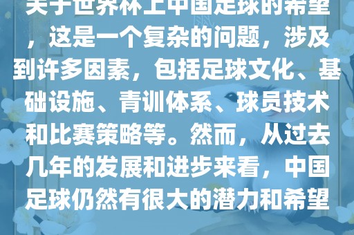 关于世界杯上中国足球的希望，这是一个复杂的问题，涉及到许多因素，包括足球文化、基础设施、青训体系、球员技术和比赛策略等。然而，从过去几年的发展和进步来看，中国足球仍然有很大的潜力和希望。广西贺州市华昌新材料有限公司