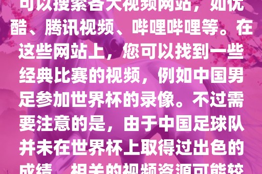 关于中国足球世界杯的视频广西贺州市华昌新材料有限公司，您可以搜索各大视频网站，如优酷、腾讯视频、哔哩哔哩等。在这些网站上，您可以找到一些经典比赛的视频，例如中国男足参加世界杯的录像。不过需要注意的是，由于中国足球队并未在世界杯上取得过出色的成绩，相关的视频资源可能较少。