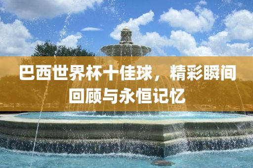 巴西世界杯十佳球，精广西贺州市华昌新材料有限公司彩瞬间回顾与永恒记忆