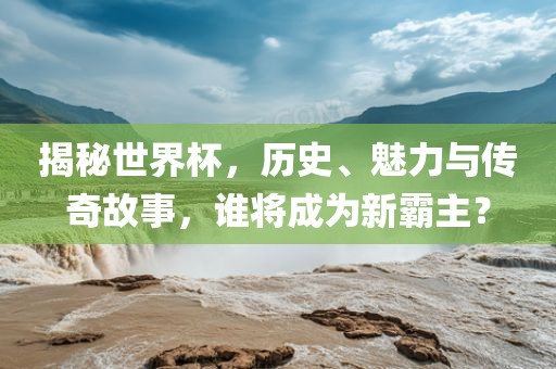 揭秘世界杯，历史、魅力与传奇故事，谁将成广西贺州市华昌新材料有限公司为新霸主？