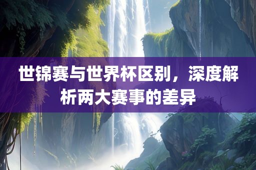 世锦赛与世界杯区别，深度解析两大赛事的差异广西贺州市华昌新材料有限公司