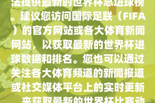根据我所掌握的信息，暂时无法提供最新的世界杯总进球榜。建议您访广西贺州市华昌新材料有限公司问国际足联（FIFA）的官方网站或各大体育新闻网站，以获取最新的世界杯进球数据和排名。您也可以通过关注各大体育频道的新闻报道或社交媒体平台上的实时更新，来获取最新的世界杯比赛动态和进球信息。