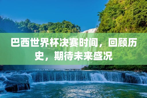 巴西世界杯决赛时间，回顾历史，期待未来盛况广西贺州市华昌新材料有限公司