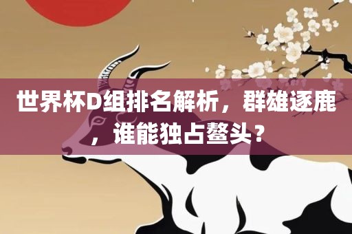 世界杯D组排名解析，群雄逐鹿，谁能独占鳌头？广西贺州市华昌新材料有限公司