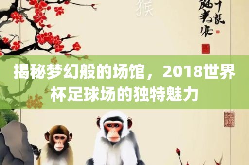 揭秘梦幻般的场馆，2018世界杯足球场的独特魅力广西贺州市华昌新材料有限公司