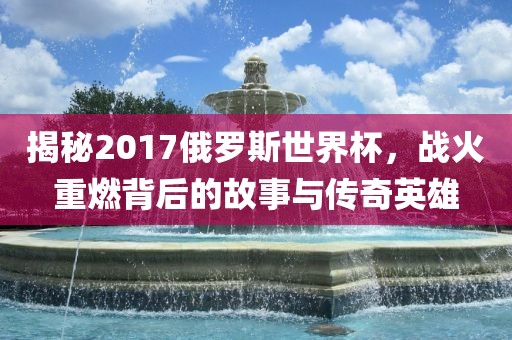揭秘2017俄罗斯世界杯，战火重燃背后的故事与传奇英雄