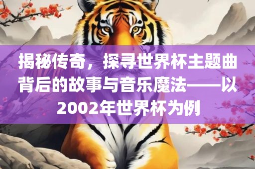 揭秘传奇，探寻世界杯主题曲背后的故事与音乐魔法——以2002年世界杯为例
