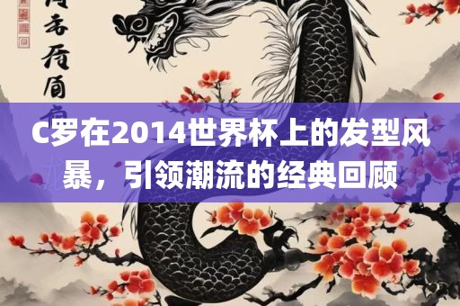 C罗在2014世界杯上的发型风暴，引领潮流的经典回顾广西贺州市华昌新材料有限公司