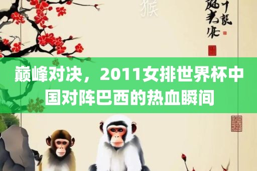 巅峰对决，2011女排世界杯中国对阵巴西的热血瞬间广西贺州市华昌新材料有限公司