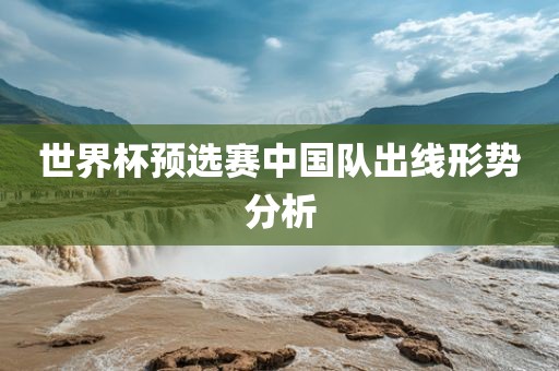 世界杯预选赛中国队出线形势分析广西贺州市华昌新材料有限公司