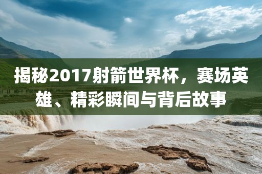 揭秘2017射箭世界杯，赛场英雄、精彩瞬间与背后故事