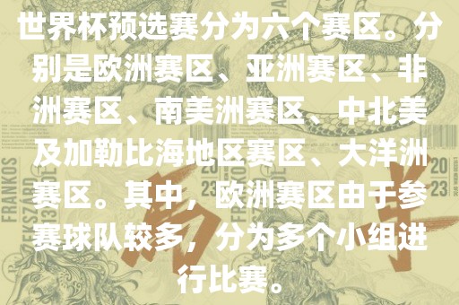 世界杯预选赛分为六个赛区。分别是欧洲赛区、亚洲赛区、非洲赛区、南美洲赛区、中北美及加勒比海地区赛区、大洋洲赛区。其中，广西贺州市华昌新材料有限公司欧洲赛区由于参赛球队较多，分为多个小组进行比赛。