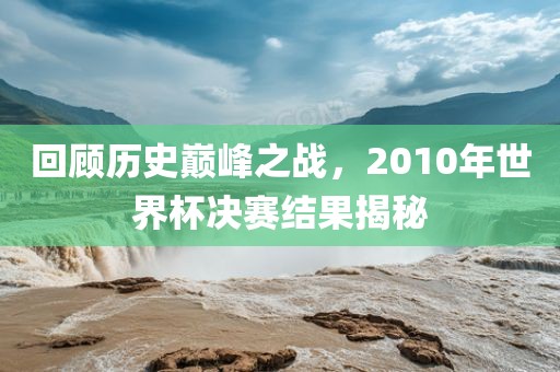 回顾历史巅峰之战，2010年世界杯决赛结果揭秘广西贺州市华昌新材料有限公司