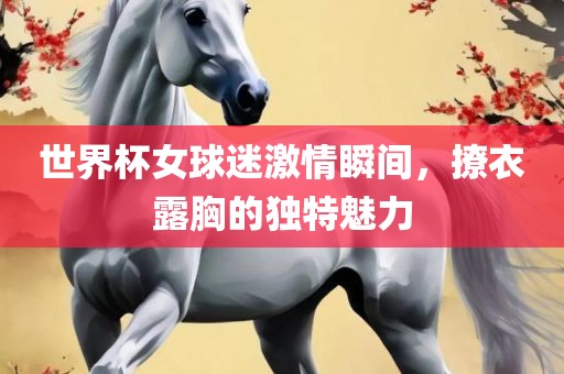 世界杯女球迷激情瞬间，撩衣露胸的独特魅力广西贺州市华昌新材料有限公司