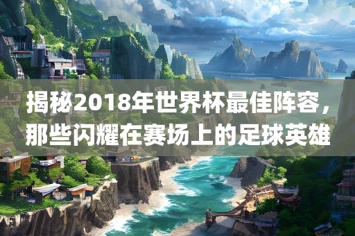 揭秘2018年世界杯最佳阵容，那些闪耀在赛场上的足球英雄