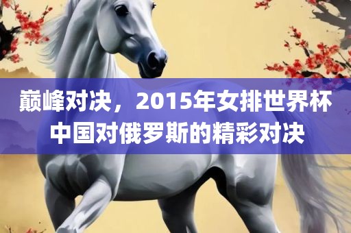 巅峰对决，2015年女排世界杯中国对俄罗斯的精彩对决广西贺州市华昌新材料有限公司