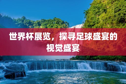 世界杯展览，探寻足球盛宴的视觉盛宴