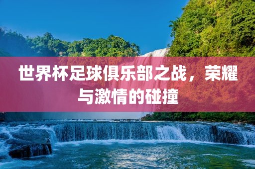 世界杯足球俱乐部之战，荣耀与激情的碰撞
