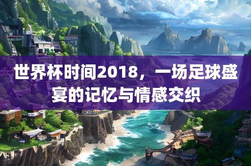 世界杯时间2018，一场足球盛宴的记忆与情感交织广西贺州市华昌新材料有限公司