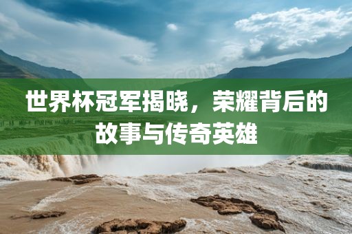 世界杯冠军揭晓，荣耀背后的故事与传奇英雄