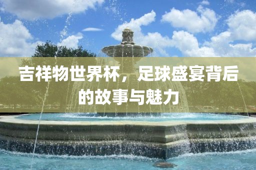 吉祥物世界杯，足球盛宴背后的故事与魅力
